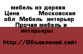 мебель из дерева › Цена ­ 500 - Московская обл. Мебель, интерьер » Прочая мебель и интерьеры   